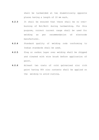shall be tackwelded at two diametrically opposite

        places having a length of 10 mm each.

4.2.3   It shall be ensured that there shall be no over-

        burning    of    Nut/Bolt      during    tackwelding.    For    this

        purpose, correct current range shall be used for

        welding     as     per         recommendation      of   electrode

        manufacturer.

4.2.4   Standard    quality       of     welding    rods   conforming     to

        Indian standards shall be used.

4.2.5   Slag or carbon layer over welding shall be chipped

        and cleaned with wire brush before application of

        paint.

4.2.6   Atleast    two    coats     of    cold     galvanised   zinc    rich

        paint having 90% zinc contents shall be applied on

        the   welding to avoid rusting.
 