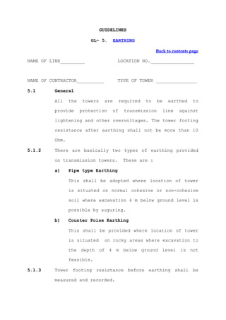 GUIDELINES

                           GL- 5.       EARTHING

                                                          Back to contents page

NAME OF LINE_________                    LOCATION NO.________________



NAME OF CONTRACTOR__________             TYPE OF TOWER _______________

5.1       General

          All    the    towers    are     required   to    be     earthed   to

          provide      protection    of     transmission        line   against

          lightening and other overvoltages. The tower footing

          resistance after earthing shall not be more than 10

          Ohm.

5.1.2     There are basically two types of earthing provided

          on transmission towers.          These are :

          a)     Pipe type Earthing

                 This shall be adopted where location of tower

                 is situated on normal cohesive or non-cohesive

                 soil where excavation 4 m below ground level is

                 possible by auguring.

          b)     Counter Poise Earthing

                 This shall be provided where location of tower

                 is situated      on rocky areas where excavation to

                 the depth of 4 m below ground level is not

                 feasible.

5.1.3     Tower footing resistance before earthing shall be

          measured and recorded.
 