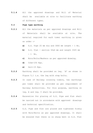 5.1.4   All   the   approved   drawings   and   Bill    of   Material

        shall be     available at site to facilitate earthing

        of different types.

5.2     Pipe type earthing

5.2.1   All the materials as per approved drawings and Bill

        of    Materials   shall   be   available   at    site.   The

        material required for each tower earthing is given

        as under :-

        a)    G.S. Pipe 25 mm dia and 3060 mm length - 1 No.

        b)    G.S. flat - section 50x6 mm and length 3325 mm

              - 1   No.

        c)    Nuts/Bolts/Washers as per approved drawing.

        d)    Coke-150 Kgs.

        e)    Salt-15 Kgs.

5.2.2   Earthing shall be provided on leg. `A' as shown in

        Figure 5.1 i.e. the leg with step bolts.

5.2.3   In case of Railway crossing towers, two earthings

        per tower shall be provided as per requirement of

        Railway Authorities. For this purpose, earthing on

        leg. A and leg. C shall be provided.

5.2.4   Excavation for placing of G.S. Pipe and flat shall

        be carried out in accordance with approved           drawings

        and technical specification.

5.2.5   G.S. Pipe and flat are placed and tightened firmly

        with Nuts/Bolts as per approved drawings. It shall

        be ensured that there is no sharp bent in G.S. Flat
 