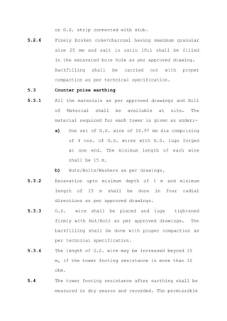 or G.S. strip connected with stub.

5.2.6   Finely broken coke/charcoal having maximum granular

        size 25 mm and salt in ratio 10:1 shall be filled

        in the excavated bore hole as per approved drawing.

        Backfilling       shall       be        carried      out        with   proper

        compaction as per technical specification.

5.3     Counter poise earthing

5.3.1   All the materials as per approved drawings and Bill

        of     Material       shall        be    available         at     site.   The

        material required for each tower is given as under:-

        a)     One set of G.S. wire of 10.97 mm dia comprising

               of 4 nos. of G.S. wires with G.S. lugs forged

               at one end. The minimum length of each wire

               shall be 15 m.

        b)     Nuts/Bolts/Washers as per drawings.

5.3.2   Excavation upto minimum depth of 1 m and minimum

        length    of     15    m   shall         be   done    in        four   radial

        directions as per approved drawings.

5.3.3   G.S.      wire    shall       be    placed    and     lugs         tightened

        firmly with Nut/Bolt as per approved drawings.                            The

        backfilling shall be done with proper compaction as

        per technical specification.

5.3.4   The length of G.S. wire may be increased beyond 15

        m, if the tower footing resistance is more than 10

        ohm.

5.4     The tower footing resistance after earthing shall be

        measured in dry season and recorded. The permissible
 