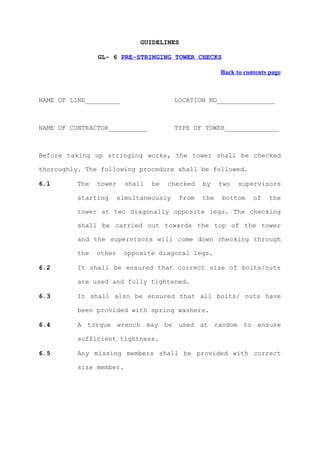 GUIDELINES

                GL- 6 PRE-STRINGING TOWER CHECKS

                                                       Back to contents page



NAME OF LINE_________                    LOCATION NO_______________



NAME OF CONTRACTOR__________             TYPE OF TOWER______________



Before taking up stringing works, the tower shall be checked

thoroughly. The following procedure shall be followed.

6.1       The   tower     shall   be   checked   by    two   supervisors

          starting      simultaneously    from   the   bottom     of   the

          tower at two diagonally opposite legs. The checking

          shall be carried out towards the top of the tower

          and the supervisors will come down checking through

          the   other    opposite diagonal legs.

6.2       It shall be ensured that correct size of bolts/nuts

          are used and fully tightened.

6.3       It shall also be ensured that all bolts/ nuts have

          been provided with spring washers.

6.4       A torque wrench may be used at random to ensure

          sufficient tightness.

6.5       Any missing members shall be provided with correct

          size member.
 
