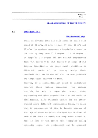 --------------------------------------------------------------------------
                                                                         CHAPTER
                                                                          SIX
--------------------------------------------------------------------------

                                      STANDARDISATION OF TOWER DESIGN



6.1        Introduction :

                                                         Back to contents page

           India is divided into six wind zones of basic wind

           speed of 33 m/s, 39 m/s, 44 m/s, 47 m/s, 50 m/s and

           55 m/s, the maximum temperature isopleths traversing

           the country vary from 37.5 degree C to 50 degree C

           in steps of 2.5 degree and the minimum temperature

           from -7.5 degree C to 17.5 degree C in steps of 2.5

           degree. Accordingly, the power supply utilities in

           different,     parts       of    the   country       design     their

           transmission lines on the basis of the wind pressure

           and temperature relavent to them.

           However, if a standardisation could be undertaken

           covering     these     various     parameters,        the     savings

           possible     by      way    of    materials,     money,         time,

           engineering and other organisational effort would be

           considerable.     Also      standard   towers    can    be     inter-

           changed among different transmission lines. It means

           that if construction of line is lagging because of

           shortage of tower material, the same can be diverted

           from other line to match the completion schedule.

           Also if some of the towers have collapsed during

           operation    stage,     the     replacement    can    be    arranged
 