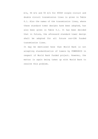 m/s, 44 m/s and 50 m/s for 400kV single circuit and

double circuit transmission lines is given in Table

6.1. Also the names of the transmission lines, where

these standard tower designs have been adopted, has

also been given in Table 6.1. It has been decided

that in future, the aforesaid standard tower design

shall   be   adopted   for   all   future   non-IDA   funded

transmission lines.

It may be mentioned here that World Bank is not

accepting standardisation of towers by POWERGRID in

respect of World Bank funded project. However, the

matter is again being taken up with World Bank to

resolve this problem.
 