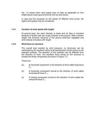 Fig. 1.2 shows basic wind speed map of India as applicable at 10m
        height above mean ground level for the six wind zones.

        In case the line traverses on the border of different wind zones, the
        higher wind speed may be considered.



1.4.1   Variation of wind speed with height

        At ground level, the wind intensity is lower and air flow is turbulent
        because of friction with the rough surfaces of the ground. After a certain
        height, the frictional influence of the ground becomes negligible and
        wind velocity increases with height.

1.4.2   Wind force on structure

        The overall load exerted by wind pressure, on structures can be
        expressed by the resultant vector of all aerodynamic forces acting on the
        exposed surfaces. The direction of this resultant can be different from
        the direction of wind. The resultant force acting on the structure is
        divided into three components as shown in Figure 1.3.

        These are :

        (a)     A horizontal component in the direction of wind called drag force
                FD.

        (b)     A horizontal component normal to the direction of wind called
                horizontal lift force FL H.

        (c)     A vertical component normal to the direction of wind called the
                vertical lift force FLV.
 