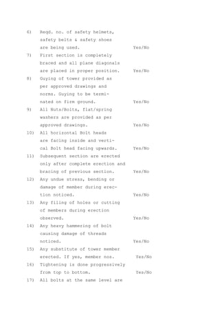 6)    Reqd. no. of safety helmets,
      safety belts & safety shoes
      are being used.                    Yes/No
7)    First section is completely
      braced and all plane diagonals
      are placed in proper position.     Yes/No
8)    Guying of tower provided as
      per approved drawings and
      norms. Guying to be termi-
      nated on firm ground.              Yes/No
9)    All Nuts/Bolts, flat/spring
      washers are provided as per
      approved drawings.                 Yes/No
10)   All horizontal Bolt heads
      are facing inside and verti-
      cal Bolt head facing upwards.      Yes/No
11)   Subsequent section are erected
      only after complete erection and
      bracing of previous section.       Yes/No
12)   Any undue stress, bending or
      damage of member during erec-
      tion noticed.                      Yes/No
13)   Any filing of holes or cutting
      of members during erection
      observed.                          Yes/No
14)   Any heavy hammering of bolt
      causing damage of threads
      noticed.                           Yes/No
15)   Any substitute of tower member
      erected. If yes, member nos.        Yes/No
16)   Tightening is done progressively
      from top to bottom.                 Yes/No
17)   All bolts at the same level are
 