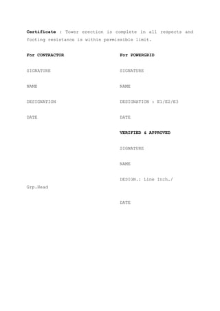Certificate : Tower erection is complete in all respects and
footing resistance is within permissible limit.


For CONTRACTOR                     For POWERGRID


SIGNATURE                          SIGNATURE


NAME                               NAME


DESIGNATION                        DESIGNATION : E1/E2/E3


DATE                               DATE


                                   VERIFIED & APPROVED


                                   SIGNATURE


                                   NAME


                                   DESIGN.: Line Inch./
Grp.Head


                                   DATE
 