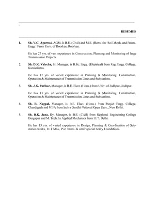 __________________________________________________________________________
_

                                                                             RESUMES


1.   Sh. V.C. Agarwal, AGM, is B.E. (Civil) and M.E. (Hons.) in ‘Soil Mech. and Fndns.
     Engg.’ From Univ. of Roorkee, Roorkee.

     He has 27 yrs. of vast experience in Construction, Planning and Monitoring of large
     Transmission Projects.

2.   Sh. D.K. Valecha, Sr. Manager, is B.Sc. Engg. (Electrical) from Reg. Engg. College,
     Kurukshetra.

     He has 17 yrs. of varied experience in Planning & Monitoring, Construction,
     Operation & Maintenance of Transmission Lines and Substations.

3.   Sh. J.K. Parihar, Manager, is B.E. Elect. (Hons.) from Univ. of Jodhpur, Jodhpur.

     He has 13 yrs. of varied experience in Planning & Monitoring, Construction,
     Operation & Maintenance of Transmission Lines and Substations.

4.   Sh. R. Nagpal, Manager, is B.E. Elect. (Hons.) from Punjab Engg. College,
     Chandigarh and MBA from Indira Gandhi National Open Univ., New Delhi.

5.   Sh. B.K. Jana, Dy. Manager, is B.E. (Civil) from Regional Engineering College
     Durgapur and M. Tech. In Applied Mechanics from I.I.T. Delhi.

     He has 13 yrs. of varied experience in Design, Planning & Coordination of Sub-
     station works, TL Fndns., Pile Fndns. & other special heavy Foundations.
 