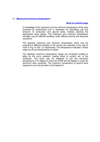 1.5 Maximum & minimum temperature :-

                                                           Back to contents page

         A knowledge of the maximum and the minimum temperature of the area
         traversed by transmission line is necessary for calculating sag and
         tensions of conductors and ground wires, thereby deciding the
         appropriate tower design. The maximum and minimum temperature
         normally vary for different localities under different diurnal and seasonal
         conditions.

         The absolute maximum and minimum temperature which may be
         expected in different localities in the country are indicated in the map of
         India in Fig.1.4 and 1.5 respectively. The temperature indicated n these
         maps are the air temperatures in shade.

         The absolute maximum temperature values are increased suitably to
         allow for the sun’s radiation, heating effect of current, etc. in the
         conductor. The tower may be designed to suit the conductor
         temperature of 75 degree C (max) for ACSR and 85 degree C (max) for
         aluminum alloy conductor. The maximum temperature of ground wore
         exposed to sun may be taken as 53 degree C.
 