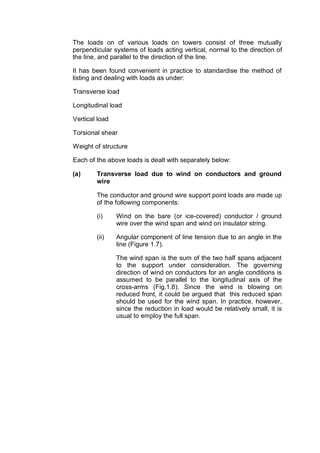 The loads on of various loads on towers consist of three mutually
perpendicular systems of loads acting vertical, normal to the direction of
the line, and parallel to the direction of the line.

It has been found convenient in practice to standardise the method of
listing and dealing with loads as under:

Transverse load

Longitudinal load

Vertical load

Torsional shear

Weight of structure

Each of the above loads is dealt with separately below:

(a)     Transverse load due to wind on conductors and ground
        wire

        The conductor and ground wire support point loads are made up
        of the following components:

        (i)     Wind on the bare (or ice-covered) conductor / ground
                wire over the wind span and wind on insulator string.

        (ii)    Angular component of line tension due to an angle in the
                line (Figure 1.7).

                The wind span is the sum of the two half spans adjacent
                to the support under consideration. The governing
                direction of wind on conductors for an angle conditions is
                assumed to be parallel to the longitudinal axis of the
                cross-arms (Fig.1.8). Since the wind is blowing on
                reduced front, it could be argued that this reduced span
                should be used for the wind span. In practice, however,
                since the reduction in load would be relatively small, it is
                usual to employ the full span.
 