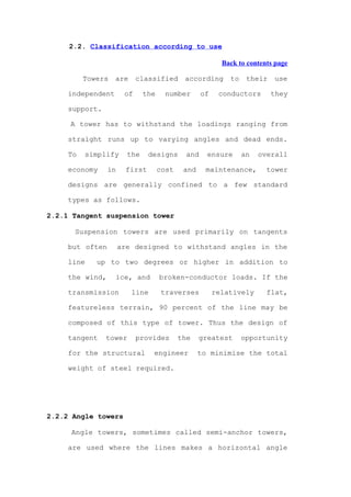 2.2. Classification according to use

                                                          Back to contents page

          Towers   are      classified      according       to    their   use

     independent       of     the     number       of    conductors       they

     support.

     A tower has to withstand the loadings ranging from

     straight runs up to varying angles and dead ends.

     To   simplify      the    designs       and    ensure       an   overall

     economy     in    first        cost    and     maintenance,        tower

     designs are generally confined to a few standard

     types as follows.

2.2.1 Tangent suspension tower

      Suspension towers are used primarily on tangents

     but often        are designed to withstand angles in the

     line    up to two degrees or higher in addition to

     the wind,     ice, and         broken-conductor loads. If the

     transmission        line        traverses          relatively      flat,

     featureless terrain, 90 percent of the line may be

     composed of this type of tower. Thus the design of

     tangent    tower       provides       the    greatest       opportunity

     for the structural         engineer          to minimise the total

     weight of steel required.




2.2.2 Angle towers

     Angle towers, sometimes called semi-anchor towers,

     are used where the lines makes a horizontal angle
 