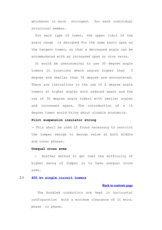 whichever is more       stringent    for each individual

      structural member.

        For each type of tower, the upper limit of the

      angle range     is designed for the same basic span as

      the tangent tower, so that a decreased angle can be

      accommodated with an increased span or vice versa.

       It would be uneconomical to use 30 degree angle

      towers in locations where angles higher than                2

      degree and smaller than 30 degree are encountered.

      There are limitations to the use of 2 degree angle

      towers at higher angles with reduced spans and the

      use of 30 degree angle towers with smaller angles

      and    increased   spans.   The   introduction   of    a   15

      degree tower would bring about sizable economics.

      Pilot suspension insulator string

      - This shall be used if found necessary to restrict

      the jumper swings to design value at both middle

      and outer phases.

      Unequal cross arms

       -      Another method to get over the difficulty of

      higher swing of Jumper is to have unequal cross

      arms.

2.3   400 kv single circuit towers

                                               Back to contents page

            The bundled conductors are kept in horizontal

      configuration      with a minimum clearance of 11 mtrs.

      phase    to phase.
 