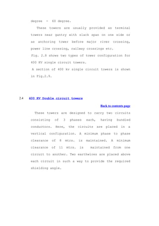 degree   -   60 degree.

            These towers are usually provided as terminal

       towers near gantry with slack span on one side or

       as   anchoring     tower      before     major    river     crossing,

       power line crossing, railway crossings etc.

       Fig. 2.8 shows two types of tower configuration for

       400 KV single circuit towers.

       A section of 400 kv single circuit towers is shown

       in Fig.2.9.




2.4   400 KV Double circuit towers

                                                         Back to contents page

        These towers are designed to carry two circuits

       consisting    of        3    phases      each,     having      bundled

       conductors.      Here,       the    circuits     are   placed        in   a

       vertical configuration. A minimum phase to phase

       clearance    of    8     mtrs.      is   maintained.      A    minimum

       clearance    of    11       mtrs.   is     maintained         from    one

       circuit to another. Two earthwires are placed above

       each circuit in such a way to provide the required

       shielding angle.
 