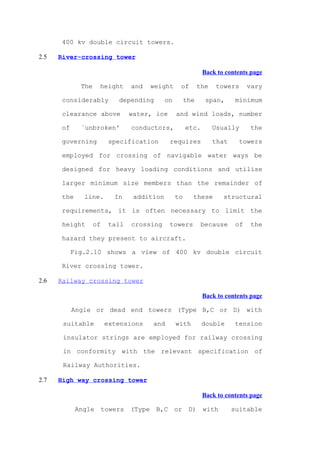 400 kv double circuit towers.

2.5   River-crossing tower

                                                               Back to contents page

              The    height       and     weight    of        the   towers       vary

       considerably          depending        on        the     span,       minimum

       clearance above            water, ice       and wind loads, number

       of     `unbroken'          conductors,           etc.        Usually      the

       governing          specification          requires           that     towers

       employed for crossing of navigable water ways be

       designed for heavy loading conditions and utilise

       larger minimum size members than the remainder of

       the     line.        In     addition        to     these       structural

       requirements, it is often necessary to limit the

       height       of    tall    crossing       towers        because      of   the

       hazard they present to aircraft.

            Fig.2.10 shows a view of 400 kv double circuit

       River crossing tower.

2.6   Railway crossing tower

                                                               Back to contents page

            Angle or dead end towers (Type B,C or D) with

       suitable          extensions       and      with        double      tension

       insulator strings are employed for railway crossing

       in conformity with the relevant specification of

       Railway Authorities.

2.7   High way crossing tower

                                                               Back to contents page

             Angle       towers   (Type    B,C     or    D)    with        suitable
 