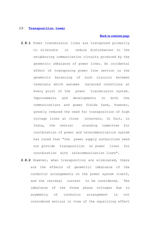 2.8   Transposition tower

                                                        Back to contents page

 2.8.1 Power transmission lines are transposed primarily

        to   eliminate       or       reduce     disturbances      in    the

        neighboring communication circuits produced by the

        geometric imbalance of power lines. An incidental

        effect of transposing power line section is the

        geometric     balancing        of    such    circuits      between

        terminals which assumes                balanced conditions at

        every point of the             power     transmission system.

        Improvements       and       developments        in     both     the

        communications       and     power     fields   have,     however,

        greatly reduced the need for transposition of high

        voltage lines at close               intervals. In fact, in

        India,     the    central           standing     committee       for

        coordination of power and telecommunication system

        has ruled that "the           power supply authorities need

        not provide       transposition         on power      lines      for

        coordination      with       telecommunication lines".

 2.8.2 However, when transposition are eliminated, there

       are   the   effects      of    geometric      imbalance     of    the

       conductor arrangements on the power system itself,

       and the residual         current        to be considered.         The

       imbalance    of    the     three      phase   voltages      due    to

       asymmetry     of      conductor         arrangement       is      not

       considered serious in view of the equalizing effect
 