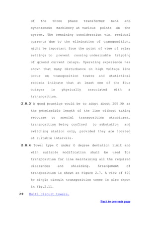 of      the     three     phase        transformer          bank     and

      synchronous         machinery at various           points     on    the

      system. The remaining consideration viz. residual

      currents due to the elimination of transposition,

      might be important from the point of view of relay

      settings to         prevent      causing undesirable          tripping

      of ground current relays. Operating experience has

      shown that many disturbance on high voltage line

      occur     on    transposition          towers   and        statistical

      records       indicate    that    at   least    one    of    the    four

      outages        is     physically         associated          with     a

      transposition.

 2.8.3 A good practice would be to adopt about 200 KM as

      the permissible length of the line without taking

      recourse       to     special      transposition           structures,

      transposition being confined                to substation           and

      switching station only, provided they are located

      at suitable intervals.

 2.8.4 Tower type C under O degree deviation limit and

      with     suitable       modification       shall      be    used     for

      transposition for line maintaining all the required

      clearances          and       shielding.        Arrangement           of

      transposition is shown at Figure 2.7. A view of 400

      kv single circuit transposition tower is also shown

      in Fig.2.11.

2.9   Multi circuit towers.

                                                         Back to contents page
 