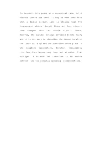 To transmit bulk power at a economical rate, Multi

circuit towers are used. It may be mentioned here

that   a   double   circuit   line   is    cheaper    than   two

independent single circuit lines and four circuit

line    cheaper     than    two   double     circuit      lines.

However, the capital outlays involved become heavy

and it is not easy to visualise the manner in which

the loads build up and the powerflow takes place in

the    longterm     prospective.     Further,      reliability

considerations become very important at extra                high

voltages.    A    balance   has   therefore   to     be   struck

between    the two somewhat opposing        considerations.
 