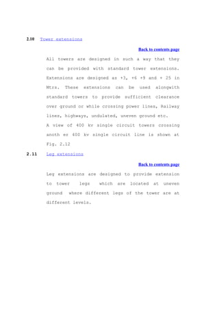 2.10   Tower extensions

                                                    Back to contents page

         All towers are designed in such a way that they

         can be provided with standard tower extensions.

         Extensions are designed as +3, +6 +9 and + 25 in

         Mtrs.    These    extensions    can   be   used    alongwith

         standard towers to provide sufficient clearance

         over ground or while crossing power lines, Railway

         lines, highways, undulated, uneven ground etc.

         A view of 400 kv single circuit towers crossing

         anoth er 400 kv single circuit line is shown at

         Fig. 2.12

2.11     Leg extensions

                                                    Back to contents page

         Leg extensions are designed to provide extension

         to   tower       legs   which   are   located     at   uneven

         ground    where different legs of the tower are at

         different levels.
 