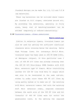 Standard designs can be made for 1.5, 2.5 and 3.5 M

     leg extensions.

      These leg extensions can be utilised where towers

     are located on hill slopes, undulated ground etc.

     By    providing       leg     extensions,         specially     in   hilly

     areas,    heavy        cost    of     benching/revetment          can    be

     avoided       completely or reduced substantially.

2.12 Truncated towers             (Tower reductions)

                                                           Back to contents page

      Similar to extension towers, truncated towers can

     also be used for getting the sufficient electrical

     clearance while crossing below the existing                          Extra

     High     Voltage      lines.       For   instance,a       DD-6.9     Mtrs.

     truncated tower has been used in 220 KV RSEB S/Stn.

     at Heerapura (Jaipur). In this particular case 2

     nos. of 400 KV S/C lines are already crossing over

     the 220 KV D/C Kota-Jaipur RSEB feeders with A+25

     Mtrs. extension type of towers. While constructing

     another D/C 220 KV line from Anta to Jaipur which

     was    also     to    be     terminated      in    the   same   sub-stn.

     either to under cross these 400 KV S/C lines by

     using gantry system or to make use of                      the existing

     A+25 Mtrs. extension towers. But with the existing

     A+25     Mtrs        extension       tower,       required      clearance

     between the earth wire of the 220 KV line and hot

     Conductor       of     400    KV     lines    were   not     within     the

     permissible          limit.     So    for    getting     the     required
 