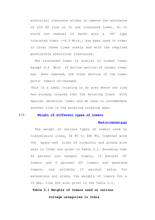 electrical clearance either to remove the earthwire

       of 220 KV line or to use truncated tower. So to

       avoid     the    removal    of     earth    wire     a     `DD'    type

       truncated tower (-6.9 Mtrs.) has been used in order

       to cross these lines safely and with the required

       permissible electrical clearances.

            The truncated tower is similar to normal tower

       except 6.9       Mtrs    of bottom section of normal tower

       has     been removed, the other section of the tower

       parts    remain un-changed.

       This is a ideal crossing in an area where one line

       has already crossed over the existing lines                        with

       Special extension tower and we have to accommodate

       another line in the existing crossing span.

2.13         Weight of different types of towers

                                                      Back to contents page

            The weight of various types of towers used on

       transmission lines, 66 KV to 400 KV, together with

       the     spans and       sizes of conductor and ground wire

       used in lines are given in Table 2.1. Assuming that

       80    percent     are    tangent    towers,    15        percent    300

       towers     and    5     percent    600   towers      and     dead-end

       towers,     and       allowing      15     percent       extra      for

       extensions and stubs, the weights of towers for a

       10 kms. line are also given in the Table 2.1.

        Table 2.1 Weights of towers used on various

                   voltage categories in India
 