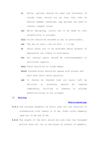 i)      Butts, splices should be used and thickness of

                inside   cleat     should     not   be   less    than    that    of

                heavier member connected. Lap splices are used to

                connect unequal sizes.

        ii)     While designing, joints are to be made so that

                eccentricity is avoided.

        iii) Filler should be avoided as far as practicable.

        iv)     The dia of hole = dia of bolt            + 1.5 mm

        v)      Drain holes are to be provided where pockets of

                depression are likely to hold water.

        vi)     All similar      parts should       be interchangeable           to

                facilitate repairs.

        vii) There should be no rough edges.

        viii) Punched holes should be square with plates and

                must have their walls parallel.

        ix)     It   should   be     checked    that     all    burrs    left    by

                drilling      or      punching       should        be     removed

                completely.        Drilling    or      reaming      to    enlarge

                defective holes is not allowed.

3.2   Bolting

                                                               Back to contents page

3.2.1 The minimum diameter of bolts used for the erection of

       transmission line towers is 12 mm. Other sizes commonly

       used are 16 mm and 20 mm.

3.2.2 The length of the bolt should be such that the threaded

      portion does not lie in the plane of contact of members.
 