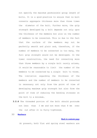 not specify the maximum permissible group length of

      bolts. It is a good practice to ensure that no bolt

      connects aggregate thickness more than three times

      the    diameter of the bolt. Further more, the grip

      strength developed by a bolt depends not only upon

      the thickness of the members but also on the number

      of members to be connected. This is due to the fact

      that      the   surface   of   the    members    may    not     be

      perfectly smooth and plain and, therefore, if the

      number of members to be connected is too many, the

      full grip strength would not be developed. In the

      tower construction, the need for connecting more

      than three members by a single bolt rarely arises,

      it would be reasonable to limit            the number of the

      members to be connected by a single             bolt to three.

      The    limitation      regarding     the   thickness    of     the

      members and the number of members to be connected

      is necessary not only from the point of view of

      developing maximum grip strength but also from the

      point of view of reducing the bending stresses on

      the bolt to a minimum.

 3.2.6 The threaded portion of the bolt should protrude

      not less        than   3 mm and not more than 8 mm            over

      the    nut after it is fully tightened.

3.3   Washers

                                                   Back to contents page

       At present, both flat and spring steel washers are
 