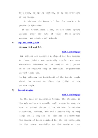 lock nuts, by spring washers, or by cross-cutting

      of the thread.

             A    minimum     thickness           of    3mm    for    washers       is

      generally specified.

            In our transmission lines, we are using spring

      washers        under    all    nuts         of    tower.    These      spring

      washers        are electro-galvanised.

3.4   Lap and butt joint

      (figure 3.2 and 3.3)

                                                               Back to contents page

       Lap splices are normally preferred for leg members

      as     these      joints    are    generally         simpler      and      more

      economical         compared       to    the       heavier      butt    joints

      which are employed only if structural requirements

      warrant their use.

       In lap splices, the back(heel) of the inside                              angle

      should       be    ground     to       clear      the    fillet       of     the

      outside angle.

3.5   Gusset plates

                                                               Back to contents page

       In the case of suspension towers, the stresses in

       the web system are usually small enough to keep the

       use       of gusset plates to the minimum. On heavier

       structures, however, the web stresses may be very

       large and it          may not         be    possible to accommodate

       the number of bolts required for the leg connection

       in    the     space       available         on    the     members,        thus
 