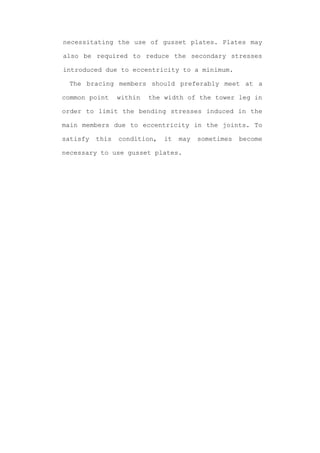 necessitating the use of gusset plates. Plates may

also be required to reduce the secondary stresses

introduced due to eccentricity to a minimum.

 The bracing members should preferably meet at a

common point     within   the width of the tower leg in

order to limit the bending stresses induced in the

main members due to eccentricity in the joints. To

satisfy   this   condition,   it   may   sometimes   become

necessary to use gusset plates.
 