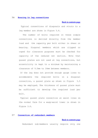 3.6   Bracing to leg connections

                                                      Back to contents page

        Typical connections of diagonals and struts to a

      leg member are shown in Figure 3.4.

           The number of bolts required in these simple

      connections     is    derived   directly       from    the    member

      load and    the capacity per bolt either in shear or

      bearing.   Diagonal        members    which    are     clipped       or

      coped for clearance purposes must be checked for

      capacity   of   the       reduced    net    section.       Note    that

      gusset plates are not used at leg connections, but

      eccentricity is kept to a minimum by maintaining a

      clearance of 9.5mm to 16mm between members.

       If the leg does not provide enough gauge lines to

      accommodate     the       required    bolts     in     a    diagonal

      connection, a gusset plate as shown in Figure                      3.5

      may be employed. The thickness of gusset plate must

      be   sufficient      to    develop    the    required       load    per

      bolt.

        Typical gusset plate connection at waist lines on

      the normal face for a wasp-waist tower is shown in

      Figure 3.6.



3.7   Connection of redundant members

                                                      Back to contents page

           Redundant sub-members usually require only one
 