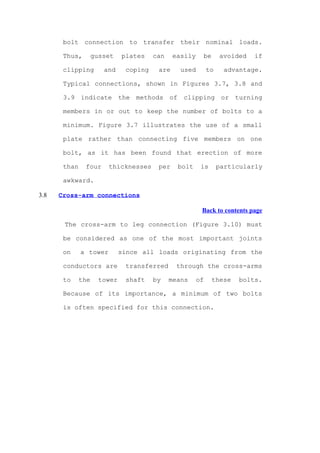 bolt connection to transfer their nominal loads.

       Thus,        gusset    plates    can    easily    be       avoided   if

       clipping        and     coping    are     used        to     advantage.

       Typical connections, shown in Figures 3.7, 3.8 and

       3.9 indicate the methods of clipping or turning

       members in or out to keep the number of bolts to a

       minimum. Figure 3.7 illustrates the use of a small

       plate rather than connecting five members on one

       bolt, as it has been found that erection of more

       than    four     thicknesses      per    bolt     is       particularly

       awkward.

3.8   Cross-arm connections

                                                         Back to contents page

       The cross-arm to leg connection (Figure 3.10) must

       be considered as one of the most important joints

       on     a tower         since all loads originating from the

       conductors are          transferred      through the cross-arms

       to     the     tower    shaft    by    means     of    these    bolts.

       Because of its importance, a minimum of two bolts

       is often specified for this connection.
 