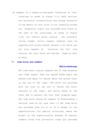 An example of a hanger-to-arm-angle connection on `Vee'

       cross-arm is shown in Figure 3.11, Both vertical

       and horizontal eccentricities may become excessive

       if the detail of this joint is not carefully worked

       out. Suspension towers are provided with holes at

       the    ends    of   the        cross-arms,     as     shown    in   Figure

       3.10,    for    U-Bolts         which    receive        the    insulator

       string    clamps.         Strain      towers,       however,       must    be

       supplied with strain plates (Figure 3.12) which are

       not    only    capable          of      resisting      the    full       line

       tension, but also shock and fatigue                      loads as well

       as wear.

3.9   step bolts and ladders

                                                             Back to contents page

       The step bolts usually adopted are of 16mm diameter

       and 175mm length. They are spaced 450mm apart and

       extend from about 3.5 metres above the ground level

       to the top of the tower. The bolts are provided

       with    two    nuts       on    one   end     to    fasten    the    bolts

       securely      to    the    tower,       and   button     heads      at    the

       other end to prevent the foot from slipping away.

       The step bolts should be capable of withstanding a

       vertical load of not less than 1.5 KN. Step bolts

       are provided from 3.5 m to 30 m height of the

       superstructure. For special structures, where the

       height    of    the   superstructure               exceeds    50    metres,

       ladders along with protection rings are provided
 