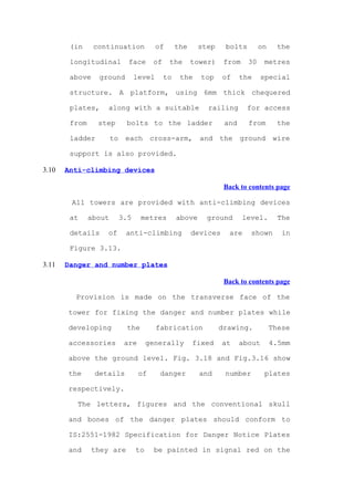 (in     continuation              of      the     step    bolts        on     the

        longitudinal          face      of     the      tower)    from    30    metres

        above    ground           level      to    the    top     of    the    special

        structure. A platform, using 6mm thick chequered

        plates,     along with a suitable                   railing       for access

        from     step        bolts to the ladder                  and     from        the

        ladder         to    each       cross-arm,        and    the    ground      wire

        support is also provided.

3.10   Anti-climbing devices

                                                                  Back to contents page

        All towers are provided with anti-climbing devices

        at     about        3.5     metres        above     ground       level.       The

        details     of       anti-climbing              devices    are     shown       in

        Figure 3.13.

3.11   Danger and number plates

                                                                  Back to contents page

         Provision is made on the transverse face of the

       tower for fixing the danger and number plates while

       developing             the         fabrication            drawing.           These

       accessories           are       generally        fixed     at    about       4.5mm

       above the ground level. Fig. 3.18 and Fig.3.16 show

       the      details            of      danger         and     number        plates

       respectively.

          The letters, figures and the conventional skull

       and bones of the danger plates should conform to

       IS:2551-1982 Specification for Danger Notice Plates

       and      they are          to     be painted in signal red on the
 