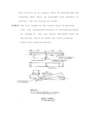 the vicinity of an airport shall be painted and the

     crossing    span   shall   be    provided   with   markers   to

     caution    the low flying air craft.

3.14.2 The full length of the towers shall be painted

       over    the   galvanised surface in contrasting bands

       of   orange or    red    and   white. The bands shall be

       horizontal. Fig.2.10 shows the river crossing

       tower with aviation paints.
 