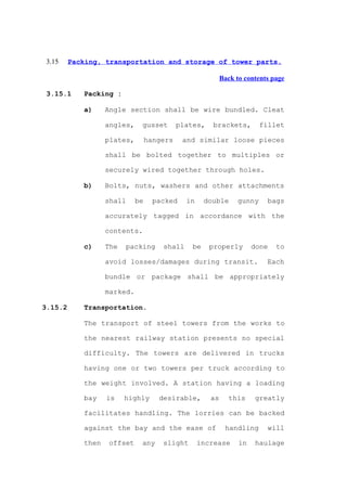 3.15    Packing, transportation and storage of tower parts.

                                                           Back to contents page

 3.15.1     Packing :

            a)     Angle section shall be wire bundled. Cleat

                   angles,    gusset        plates,    brackets,        fillet

                   plates,        hangers    and similar loose pieces

                   shall be bolted together to multiples or

                   securely wired together through holes.

            b)     Bolts, nuts, washers and other attachments

                   shall     be     packed    in     double     gunny     bags

                   accurately tagged in accordance with the

                   contents.

            c)     The   packing      shall     be    properly        done   to

                   avoid losses/damages during transit.                   Each

                   bundle or package shall be appropriately

                   marked.

3.15.2      Transportation.

            The transport of steel towers from the works to

            the nearest railway station presents no special

            difficulty. The towers are delivered in trucks

            having one or two towers per truck according to

            the weight involved. A station having a loading

            bay    is    highly      desirable,       as      this    greatly

            facilitates handling. The lorries can be backed

            against the bay and the ease of                 handling      will

            then   offset     any     slight       increase      in   haulage
 