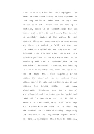 costs from a station less well equipped. The

parts of each tower should be kept separate so

that they can be delivered from the bay direct

to the tower site. Tower sets are made up in

sections,     since     it    is     impracticable       for    the

corner angles to be in one length. Each section

is    carefully      marked     at    the       works.   In    each

section      there are generally one or more panels

and these are marked to facilitate erection.

The tower sets should be carefully checked when

unloaded      from     the trucks and then placed in a

suitable position on the bay where they can be

picked up easily as             a    complete unit. If the

steelwork is delivered in bundles, the checking

is even more important and there are two meth-

ods    of    doing     this.        Some    Engineers       prefer

laying      the     steelwork       out    in    members      while

others prefer it laid out in towers and in our

opinion       the      latter        method          has       many

advantages.         Shortages        are        easily     spotted

and scheduled and the tower can be loaded and

taken to its particular position. All bolts,

washers, nuts and small parts should be in bags

and labelled with the number of the tower they

are intended for. A word of warning                  re-garding

the handling of the long corner angles                      should

be    clearly displayed. These must be carefully
 
