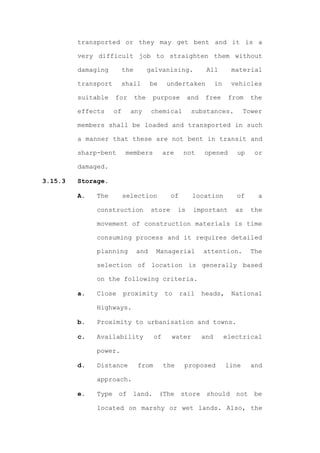 transported or they may get bent and it is a

         very difficult job to straighten them without

         damaging         the         galvanising.            All         material

         transport     shall          be     undertaken            in     vehicles

         suitable    for        the    purpose         and    free       from    the

         effects     of     any        chemical         substances.            Tower

         members shall be loaded and transported in such

         a manner that these are not bent in transit and

         sharp-bent        members          are      not     opened        up     or

         damaged.

3.15.3   Storage.

         A.   The         selection            of       location           of      a

              construction             store      is    important          as    the

              movement of construction materials is time

              consuming process and it requires detailed

              planning          and     Managerial           attention.          The

              selection of location is generally based

              on the following criteria.

         a.   Close       proximity         to      rail     heads,       National

              Highways.

         b.   Proximity to urbanisation and towns.

         c.   Availability             of      water         and        electrical

              power.

         d.   Distance          from        the      proposed           line     and

              approach.

         e.   Type    of    land.          (The     store     should       not    be

              located on marshy or wet lands. Also, the
 