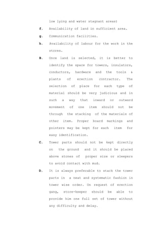 low lying and water stagnant areas)

f.   Availability of land in sufficient area.

g.   Communication facilities.

h.   Availability of labour for the work in the

     stores.

B.   Once    land      is    selected,      it    is    better    to

     identify the space for towers, insulators,

     conductors,            hardware     and     the     tools    &

     plants       of         erection       contractor.          The

     selection         of     place     for      each    type     of

     material should be very judicious and in

     such     a     way       that      inward     or     outward

     movement       of       one     item      should     not     be

     through      the stacking           of the materials of

     other     item.        Proper      board     markings       and

     pointers may be kept for each                      item     for

     easy identification.

C.   Tower parts should not be kept directly

     on     the ground             and it should be placed

     above stones of               proper size or sleepers

     to avoid contact with mud.

D.   It is always preferable to stack the tower

     parts in       a neat and systematic fashion in

     tower wise order. On request of erection

     gang,     store-keeper            should     be     able    to

     provide him one full set of tower without

     any difficulty and delay.
 
