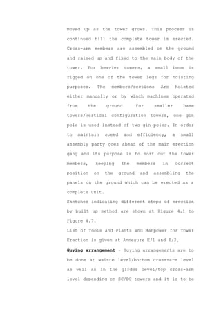 moved up as the tower grows. This process is

continued till the complete tower is erected.

Cross-arm members are assembled on the ground

and raised up and fixed to the main body of the

tower.    For     heavier    towers,      a   small     boom   is

rigged on one of the tower legs for hoisting

purposes.       The    members/sections         Are       hoisted

either manually or by winch machines operated

from      the         ground.       For       smaller        base

towers/vertical configuration towers, one gin

pole is used instead of two gin poles. In order

to     maintain    speed     and    efficiency,       a     small

assembly party goes ahead of the main erection

gang and its purpose is to sort out the tower

members,     keeping        the     members      in       correct

position     on    the     ground    and      assembling       the

panels on the ground which can be erected as a

complete unit.

Sketches indicating different steps of erection

by built up method are shown at Figure 4.1 to

Figure 4.7.

List of Tools and Plants and Manpower for Tower

Erection is given at Annexure E/1 and E/2.

Guying arrangement - Guying arrangements are to

be done at waiste level/bottom cross-arm level

as well as in the girder level/top cross-arm

level depending on SC/DC towers and it is to be
 
