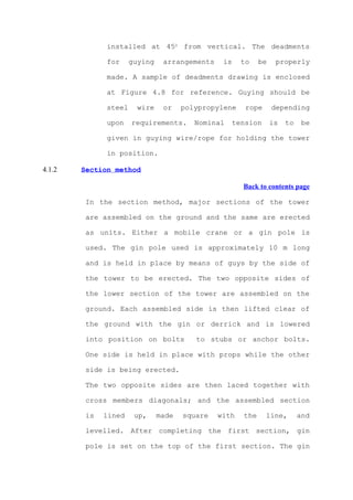 installed at 450 from vertical. The deadments

              for     guying    arrangements    is    to    be    properly

              made. A sample of deadments drawing is enclosed

              at Figure 4.8 for reference. Guying should be

              steel     wire    or    polypropylene    rope      depending

              upon    requirements.      Nominal   tension       is   to    be

              given in guying wire/rope for holding the tower

              in position.

4.1.2   Section method

                                                      Back to contents page

         In the section method, major sections of the tower

         are assembled on the ground and the same are erected

         as units. Either a mobile crane or a gin pole is

         used. The gin pole used is approximately 10 m long

         and is held in place by means of guys by the side of

         the tower to be erected. The two opposite sides of

         the lower section of the tower are assembled on the

         ground. Each assembled side is then lifted clear of

         the ground with the gin or derrick and is lowered

         into position on bolts          to stubs or anchor bolts.

         One side is held in place with props while the other

         side is being erected.

         The two opposite sides are then laced together with

         cross members diagonals; and the assembled section

         is   lined    up,     made   square   with   the     line,        and

         levelled. After completing the first section, gin

         pole is set on the top of the first section. The gin
 