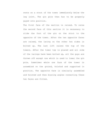 rests on a strut of the tower immediately below the

leg joint. The gin pole then has to be properly

guyed into position.

The first face of the section is raised. To raise

the second face of this section it is necessary to

slide    the   foot   of   the    gin    on    the   strut   to    the

opposite of the tower. After the two opposite faces

are raised, the lacing on the other two sides is

bolted   up.   The    last    lift     raises    the   top   of    the

towers. After the tower top is placed and all side

of the lacings have been bolted up, all the guys are

thrown off except one which is used to lower the gin

pole.    Sometimes    whole      one    face    of   the   tower   is

assembled on the ground, hoisted and supported in

position. The opposite face is similarly assembled

and hoisted and then bracing angles connecting these

two faces are fitted.
 