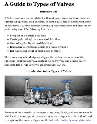 A Guide to Types of Valves
Introduction
A Valve is a device that regulates the flow of gases, liquids or loose materials
through an aperture, such as a pipe, by opening, closing or obstructing a port
or passageway. A valve controls system or process fluid flow and pressure by
performing any of the following functions:
Stopping and starting fluid flow
Varying (throttling) the amount of fluid flow
Controlling the direction of fluid flow
Regulating downstream system or process pressure
Relieving component or piping over pressure
There are many valve designs and types that satisfy one or more of the
functions identified above. A multitude of valve types and designs safely
accommodate a wide variety of industrial applications.
Introduction to the Types of Valves
Because of the diversity of the types of systems, fluids, and environments in
which valves must operate, a vast array of valve types have been developed.
Examples of the common types are the ball valve, butterfly valve, globe valve,
 