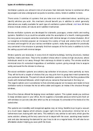 types of ventilation systems
Ventilation systems are utilized in lots of structures from domestic homes to commercial office
skyscrapers and also underground car parks to varsities, stores, hotels in addition to more.
There exists 3 varieties of systems that you take over and understand about, assisting you
identify whiches you wish, this mechanic should benefit you in addition to which generally
alternatives are readily available for each type of ventilation system offered. visit here All three
choices include smoke, all-natural and in addition mechanical.
Smoke ventilation systems are developed for stairwells, passages, smoke shafts and roofing
systems. Satellite tv to pc could be valuable under the assumption of a hearth, making possible
for every person to acquire aside the construction with minimal danger of smoke inhalation. All of
us recognize extremely popular air increases this variety of heat and smoke from a fire will
increase and brought for all your serious ventilation system, really being possible for practically
any contained in the structure to promptly find their escapes of the fire exits in addition to to the
fire setting up point with minimal danger.
Smoke systems are necessary in every kind of industrial buildings, farming structures, medical
facilities, hotels and more. They're the excellent choice when it comes to high structures, where
individuals need to run away through their stairways to obtain to safety. The smoke could be
minimized once it's extracted irregardless of ventilation system, giving enough time to acquire
safety and await the fire division to show up.
All-natural ventilation systems are certainly top collection of structures, home perfectly as more.
They will be found a couple of choices that you may pick from to grasp best match powered by
your particular demands. The perk of natural ventilation systems is the fact that they produce little
results with motorised followers, which might aid you conserve finances back in the long run.
The organic options are in accordance to that extremely popular air increases and needs to have
ventilation vents to increase the hot air while colder and organic air makes it the structure through
windows.
One of the choices offered the bulging cross ventilation system. This system needs you continue
to keep windows open in your office, the kit supplies a favorable pressure which pulls fresh air
with windows on just one side after which as the air increases it's extracted of the mode of on the
varied other.
Pile systems are incredibly well recognized applies cozy air rising. Satellite to pc to get a vacuum
at a much lower degree which attracts oxygen right into the construction; minimal hot air is
furthermore risen, leaving with roof vents. This method is very similar to roof vents, which give the
same solution, allowing all the very same hot air to depart with the cover, assisting keep location
cool and also decreasing the demand for your hvac to do on a regular basis, this will also be an
affordable solution helping you save profit the future.
 