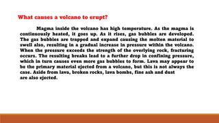 Magma inside the volcano has high temperature. As the magma is
continuously heated, it goes up. As it rises, gas bubbles are developed.
The gas bubbles are trapped and expand causing the molten material to
swell also, resulting in a gradual increase in pressure within the volcano.
When the pressure exceeds the strength of the overlying rock, fracturing
occurs. The resulting breaks lead to a further drop in confining pressure,
which in turn causes even more gas bubbles to form. Lava may appear to
be the primary material ejected from a volcano, but this is not always the
case. Aside from lava, broken rocks, lava bombs, fine ash and dust
are also ejected.
What causes a volcano to erupt?
 