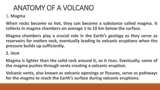 ANATOMY OF A VOLCANO
1. Magma
When rocks become so hot, they can become a substance called magma. It
collects in magma chambers on average 1 to 10 km below the surface.
Magma chambers play a crucial role in the Earth’s geology as they serve as
reservoirs for molten rock, eventually leading to volcanic eruptions when the
pressure builds up sufficiently.
2. Vent
Magma is lighter than the solid rock around it, so it rises. Eventually, some of
the magma pushes through vents creating a volcanic eruption.
Volcanic vents, also known as volcanic openings or fissures, serve as pathways
for the magma to reach the Earth’s surface during volcanic eruptions.
 