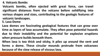 4. Volcanic Bombs
Volcanic bombs, often ejected with great force, can travel
significant distances from the volcano before solidifying into
various shapes and sizes, contributing to the geologic features of
volcanic landscapes.
5. Lava Dome
Lava domes are fascinating geological features that can grow over
time as layers of lava accumulate. They often pose potential hazards
due to their instability and the potential for explosive eruptions
when pressure builds beneath them.
When lava is too thick and sticky, it piles up around the vent and
forms a dome. These circular mounds protrude from volcanoes
because of the slow release of viscous lava.
 