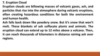 7. Eruption Cloud
Eruption clouds are billowing masses of volcanic gases, ash, and
particles that rise into the atmosphere during volcanic eruptions,
often creating hazardous conditions for both the environment
and human health.
Ash falls back down like powdery snow. But it’s snow that won’t
melt. These blankets of ash suffocate plants and animals. The
eruption cloud can extend up to 12 miles above a volcano. Then,
it can reach thousands of kilometers in distance raining ash over
regions.
 