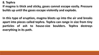 8. Tephra
If magma is thick and sticky, gases cannot escape easily. Pressure
builds up until the gases escape violently and explode.
In this type of eruption, magma blasts up into the air and breaks
apart into pieces called tephra. Tephra can range in size from tiny
particles of ash to house-size boulders. Tephra destroys
everything in its path.
 