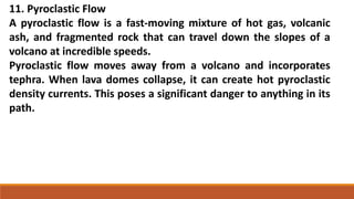 11. Pyroclastic Flow
A pyroclastic flow is a fast-moving mixture of hot gas, volcanic
ash, and fragmented rock that can travel down the slopes of a
volcano at incredible speeds.
Pyroclastic flow moves away from a volcano and incorporates
tephra. When lava domes collapse, it can create hot pyroclastic
density currents. This poses a significant danger to anything in its
path.
 
