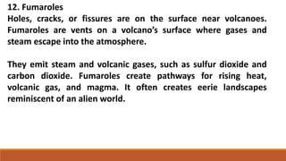 12. Fumaroles
Holes, cracks, or fissures are on the surface near volcanoes.
Fumaroles are vents on a volcano’s surface where gases and
steam escape into the atmosphere.
They emit steam and volcanic gases, such as sulfur dioxide and
carbon dioxide. Fumaroles create pathways for rising heat,
volcanic gas, and magma. It often creates eerie landscapes
reminiscent of an alien world.
 