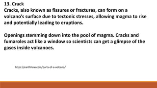 13. Crack
Cracks, also known as fissures or fractures, can form on a
volcano’s surface due to tectonic stresses, allowing magma to rise
and potentially leading to eruptions.
Openings stemming down into the pool of magma. Cracks and
fumaroles act like a window so scientists can get a glimpse of the
gases inside volcanoes.
https://earthhow.com/parts-of-a-volcano/
 