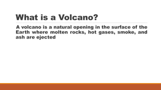 What is a Volcano?
A volcano is a natural opening in the surface of the
Earth where molten rocks, hot gases, smoke, and
ash are ejected
 